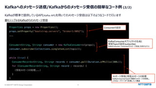 © 2025 NTT DATA Group Corporation 10
Kafkaへのメッセージ送信/Kafkaからのメッセージ受信の簡単なコード例 (2/2)
Kafkaが標準で提供しているAPI(Kafka API)を⽤いてのメッセージ受信は以下のようなコードで⾏います
Properties props = new Properties();
props.setProperty("bootstrap.servers", "broker1:9092");
...
Consumer<String, String> consumer = new KafkaConsumer<>(props);
consumer.subscribe(Collections.singletonList(topic));
while (true) {
ConsumerRecords<String, String> records = consumer.poll(Duration.ofMillis(300L));
for (ConsumerRecord<String, String> record : records) {
(受信メッセージの処理...)
}
}
最もシンプルなKafkaからのメッセージ受信
Consumerの設定
KafkaConsumerオブジェクトの⽣成と
受信Topicの設定(subscribe)
KafkaConsumer: Consumerがメッセージ受信に利⽤するクラス
メッセージ受信と受信メッセージの処理
KafkaConsumerのpollで複数のメッセージを受信し、
これをループで1つずつ処理していく構造
 