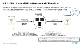 © 2025 NTT DATA Group Corporation 13
基本的な課題: ストリーム処理におけるメッセージの取り扱いの難しさ
処理構造上、常時メッセージの送受信を⾏うためにサーバ障害時などの契機で重複や⽋損が起こりやすくなっています
Kafkaには送達保証の機構が備わっており、これを正しく利⽤することでそれらの影響を制御することができます
ストリーム処理にて
Kafkaを利⽤する
理由の1つに
なっています
Producer
Consumer
送信される
メッセージ
Kafkaクラスタ
受信される
メッセージ
Brokerに送信されたメッセージは
レプリケーションされ、それぞれディスクに記録されるが、
それら⼀連の処理の途上でいずれかの要素に障害が発⽣すると
メッセージの受け渡し/複製が期待通りに⾏えず⽋損や重複になる
Brokerが保持/記録しているメッセージを
順に受け取って後続の処理を⾏っていくが、
いずれかの要素に障害が発⽣すると、
処理の漏れや意図しない再処理が発⽣して⽋損や重複になる
Kafkaの送達保証はこうした障害時にもメッセージの受け渡しやメッセージの処理が正しく⾏えるように
双⽅の状態の確認や、処理の状況の記録が⾏えるような機構によって成り⽴っている
 