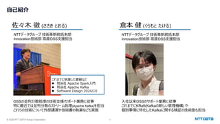 © 2025 NTT DATA Group Corporation 2
⾃⼰紹介
佐々⽊ 徹 (ささき とおる) 倉本 健 (くらもと たける)
NTTデータグループ 技術⾰新統括本部
Innovation技術部 ⾼度OSS⽀援担当
NTTデータグループ 技術⾰新統括本部
Innovation技術部 ⾼度OSS⽀援担当
OSSの並列分散処理の技術⽀援/サポート業務に従事
特に最近では並列分散のストリーム処理(Apache Kafka)を担当
これらの技術について外部講演や技術書の執筆なども実施
⼊社以来OSSのサポート業務に従事
これまでにKRaft(Kafkaの新しい管理機構) や
個別事情に特化したKafkaに関する検証の技術⾯も担当
これまでに執筆した書籍など
l 翔泳社 Apache Spark⼊⾨
l 翔泳社 Apache Kafka
l Software Design 2024/10
 