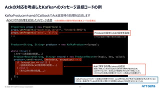 © 2025 NTT DATA Group Corporation 20
Ackの対応を考慮したKafkaへのメッセージ送信コードの例
KafkaProducer#sendのCallbackでAck返答時の処理を記述します
Producer<String, String> producer = new KafkaProducer<>(props);
Ackに対する処理を追加したメッセージ送信
KafkaProducerのメッセージ送信は⾮同期で⾏われ、send呼び出し完了時点では送信が必ずしも完了いない
そのため、送信が完了しAckを受け取った際に⾏う処理をCallbackで記述することになっている
Properties props = new Properties();
props.setProperty("bootstrap.server", "broker1:9092");
props.setProperty(”acks", ”all");
...
while (true) {
(メッセージ送信前の処理...)
ProducerRecord<String, String> record = new ProducerRecord<>(topic, key, value);
producer.send(record, (metadata, exception) -> {
if (exception == null) {
(送信成功のAckの受信時の処理...)
} else {
(それ以外の時の処理...)
}
});
}
※⾚の網掛けの箇所が前述の基本コードとの変更点
Ackに関する処理(Callback)を追加
送信に失敗したときはexceptionに該当する例外が含まれるため、
nullかそうでないかで、成功Ackの受信時とそれ以外で分岐している
このそれ以外(失敗)の処理の中でメッセージ再送などの処理を⾏う
Producerの設定にAckの設定を追加
※デフォルト設定ですが敢えて明⽰的に指定しています
 
