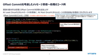 © 2025 NTT DATA Group Corporation 25
Offset Commitを考慮したメッセージ受信〜処理のコード例
冒頭の基本的な処理にOffset Commitの処理を追加します
At Least Onceのときはメッセージの処理後に、At Most Onceのときはメッセージの受信直後/処理前にそれぞれ⾏います
Consumer<String, String> consumer = new KafkaConsumer<>(props);
consumer.subscribe(Collections.singletonList(topic));
Offset Commitを⾏うメッセージ受信 Offset Commitは⼀定のコスト(処理時間/Brokerの負荷)がかかる処理であることから、
1メッセージの処理ごとのCommitは避け、pollで返された複数メッセージの処理ごとに
1回などある程度まとめての実⾏が推奨される
while (true) {
ConsumerRecords<String, String> records = consumer.poll(Duration.ofMillis(300L));
for (ConsumerRecord<String, String> record : records) {
(受信メッセージの処理...)
}
consumer.commitSync();
}
Offset Commitの処理
ここではAt Least Onceを実現すべく、
受信メッセージの処理が全て終わった後にCommitしている
Properties props = new Properties();
props.setProperty("bootstrap.servers", "broker1:9092");
props.setProperty("enable.auto.commit", "false");
... Auto Offset Commitの無効設定
※後述
※⾚の網掛けの箇所が前述の基本コードとの変更点
 