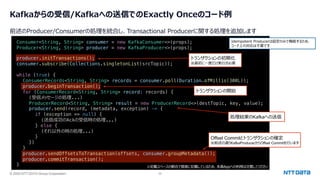 © 2025 NTT DATA Group Corporation 36
Kafkaからの受信/Kafkaへの送信でのExactly Onceのコード例
前述のProducer/Consumerの処理を統合し、Transactional Producerに関する処理を追加します
producer.initTransactions();
consumer.subscribe(Collections.singletonList(srcTopic));
while (true) {
ConsumerRecords<String, String> records = consumer.poll(Duration.ofMillis(300L));
producer.beginTransaction();
for (ConsumerRecord<String, String> record: records) {
(受信メッセージの処理...)
ProducerRecord<String, String> result = new ProducerRecord<>(destTopic, key, value);
producer.send(record, (metadata, exception) -> {
if (exception == null) {
(送信成功のAckの受信時の処理...)
} else {
(それ以外の時の処理...)
}
})
}
producer.sendOffsetsToTransaction(offsets, consumer.groupMetadata());
producer.commitTransaction();
}
Offset Commitとトランザクションの確定
※前述の通りKafkaProducerからOffset Commitを⾏います
Consumer<String, String> consumer = new KafkaConsumer<>(props);
Producer<String, String> producer = new KafkaProducer<>(props);
トランザクションの初期化
※最初に⼀度だけ実⾏が必要
※記載スペースの都合で簡素に記載しているため、本番Appへの利⽤は注意してください
トランザクションの開始
Idempotent Producerは設定のみで機能するため、
コード上の対応は不要です
処理結果のKafkaへの送信
 