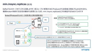 © 2025 NTT DATA Group Corporation 39
min.insync.replicas (2/2)
Kafkaではメッセージをディスクに記録しますが、⾼スループット実現のためにProducerから送信後に即座にFlushはされません
複数Brokerの保持で安全性を確保する思想になっており、min.insync.replicasはこれを保証するためのパラメタです
BrokerがProducerからメッセージを受け取った時の処理の流れ
Prod.
同期
同期
受信メッセージ
①
②
① ディスクに記録するメッセージを⼀旦メモリ上におく
※ ディスクキャッシュ・ページキャッシュと呼ばれる機構
②
①の後で明⽰的にFlushされたとき、メモリのキャッシュ領域の解放
が必要になった時などにディスクに記録
※ Linuxなどの⼀般的な挙動でKafka特有の挙動ではない
同左
同左
KafkaはProducerから受け取った
全てのメッセージをディスクに記録する
前提
メモリ上にのみ存在するデータは電源断などの障害によって失われるが、
Kafkaは複数のBrokerのメモリ上に保持されているから安全という考え
この安全性思想のために、Broker障害などで同期が規定数に満たないときは
メッセージを受け取らないようにするのが min.insync.replicas の⽬的
Kafkaでは①のメモリへの記録の完了まででデータ記録/同期の完了とみなす
 