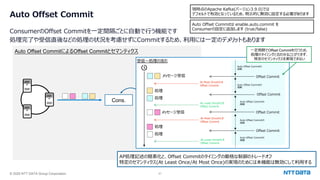 © 2025 NTT DATA Group Corporation 41
Auto Offset Commit
ConsumerのOffset Commitを⼀定間隔ごとに⾃動で⾏う機能です
処理完了や受信直後などの処理の状況を考慮せずにCommitするため、利⽤には⼀定のデメリットもあります
現時点のApache Kafka(バージョン3.9.0)では
デフォルトで有効となっているため、明⽰的に無効に設定する必要があります
Auto Offset CommitによるOffset Commitとセマンティクス
Auto Offset Commitは enable.auto.commit を
Consumerの設定に追加します (true/false)
AP処理記述の簡素化と、Offset Commitのタイミングの厳格な制御のトレードオフ
特定のセマンティクス(At Least Once/At Most Once)の実現のためには本機能は無効にして利⽤する
Cons.
受信〜処理の流れ
メッセージ受信
処理
処理
メッセージ受信
処理
処理
At Most Onceのとき
Offset Commit
At Most Onceのとき
Offset Commit
At Least Onceのとき
Offset Commit
At Least Onceのとき
Offset Commit
Offset Commit
Offset Commit
Offset Commit
Offset Commit
Auto Offset Commitの
周期
Auto Offset Commitの
周期
Auto Offset Commitの
周期
Auto Offset Commitの
周期
Auto Offset Commitの
周期
⼀定周期でOffset Commitを⾏うため、
処理のタイミングと合わせることができず、
特定のセマンティクスを実現できない
 
