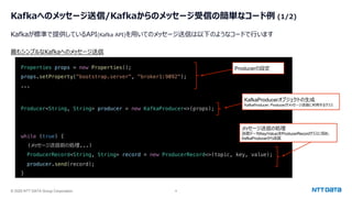 © 2025 NTT DATA Group Corporation 9
Kafkaへのメッセージ送信/Kafkaからのメッセージ受信の簡単なコード例 (1/2)
Kafkaが標準で提供しているAPI(Kafka API)を⽤いてのメッセージ送信は以下のようなコードで⾏います
Properties props = new Properties();
props.setProperty("bootstrap.server", "broker1:9092");
...
Producer<String, String> producer = new KafkaProducer<>(props);
while (true) {
(メッセージ送信前の処理...)
ProducerRecord<String, String> record = new ProducerRecord<>(topic, key, value);
producer.send(record);
}
最もシンプルなKafkaへのメッセージ送信
Producerの設定
KafkaProducerオブジェクトの⽣成
KafkaProducer: Producerがメッセージ送信に利⽤するクラス
メッセージ送信の処理
送信データ(Key/Value)をProducerRecordクラスに収め、
KafkaProducerから送信
 