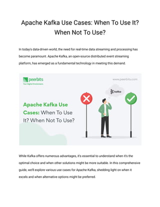 Apache Kafka Use Cases: When To Use It?
When Not To Use?
In today's data-driven world, the need for real-time data streaming and processing has
become paramount. Apache Kafka, an open-source distributed event streaming
platform, has emerged as a fundamental technology in meeting this demand.
While Kafka offers numerous advantages, it's essential to understand when it's the
optimal choice and when other solutions might be more suitable. In this comprehensive
guide, we'll explore various use cases for Apache Kafka, shedding light on when it
excels and when alternative options might be preferred.
 