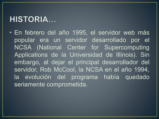 • En febrero del año 1995, el servidor web más
popular era un servidor desarrollado por el
NCSA (National Center for Supercomputing
Applications de la Universidad de Illinois). Sin
embargo, al dejar el principal desarrollador del
servidor, Rob McCool, la NCSA en el año 1994,
la evolución del programa había quedado
seriamente comprometida.
 