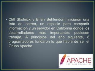 • Cliff Skolnick y Brian Behlendorf, iniciaron una
lista de correo, un espacio para compartir
información y un servidor en California donde los
desarrolladores más importantes pudiesen
trabajar. A principios del año siguiente, 8
programadores fundaron lo que había de ser el
Grupo Apache.
 