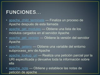 • apache_child_terminate — Finaliza un proceso de
Apache después de esta llamada
• apache_get_modules — Obtiene una lista de los
módulos cargados en el servidor Apache
• apache_get_version — Obtiene la versión del servidor
Apache
• apache_getenv — Obtiene una variable del entorno
subprocess_env de Apache
• apache_lookup_uri — Realiza una petición parcial por la
URI especificada y devuelve toda la información sobre
ella
• apache_note — Obtiene y establece las notas de
petición de apache
 