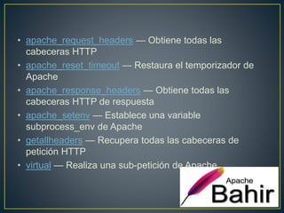 • apache_request_headers — Obtiene todas las
cabeceras HTTP
• apache_reset_timeout — Restaura el temporizador de
Apache
• apache_response_headers — Obtiene todas las
cabeceras HTTP de respuesta
• apache_setenv — Establece una variable
subprocess_env de Apache
• getallheaders — Recupera todas las cabeceras de
petición HTTP
• virtual — Realiza una sub-petición de Apache
 