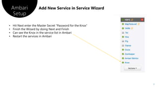 Ambari
Setup
7
• Hit Next enter the Master Secret “Password for the Knox”
• Finish the Wizard by doing Next and Finish
• Can see the Knox in the service list in Ambari
• Restart the services in Ambari
 