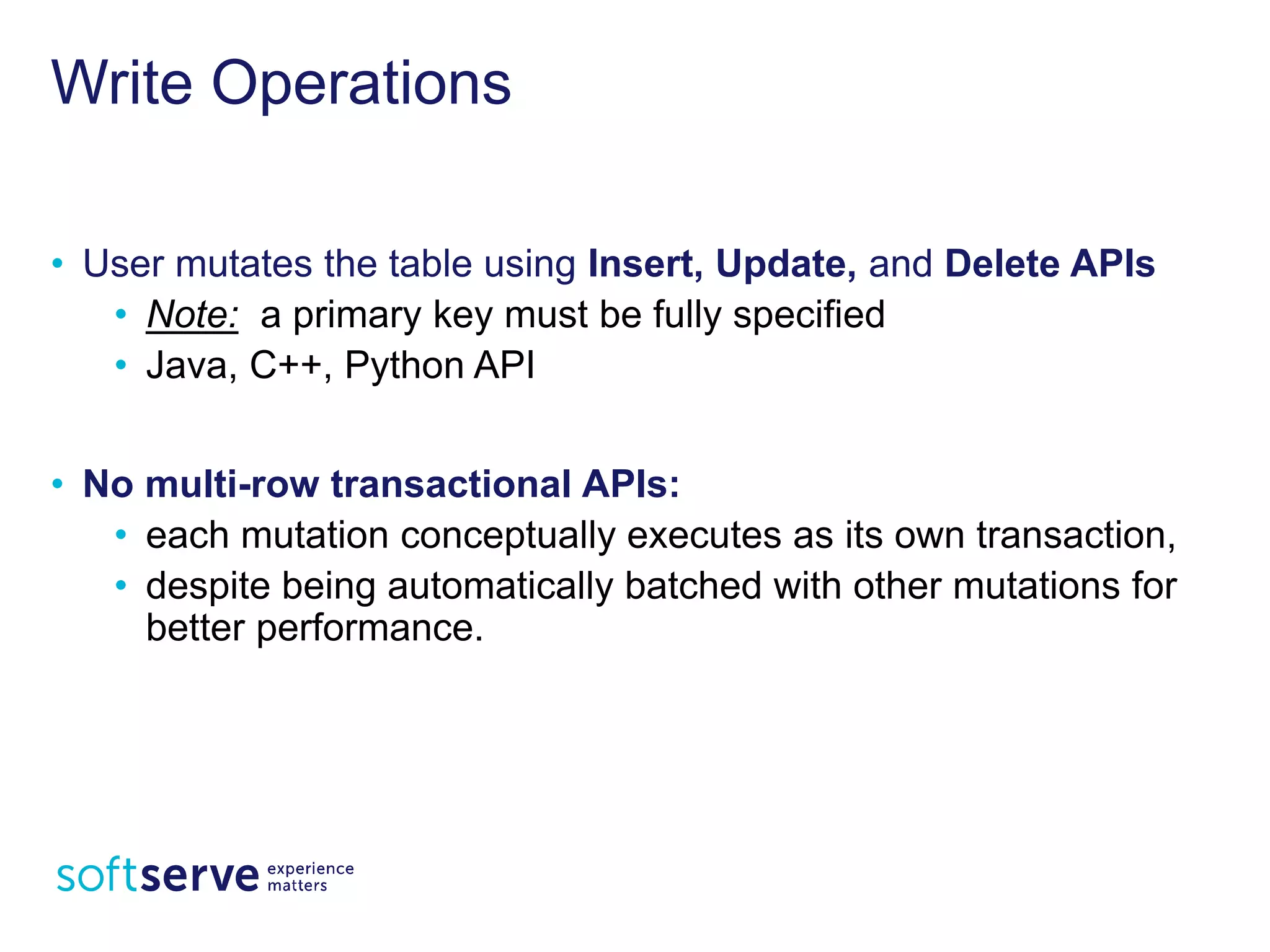 Write Operations
• User mutates the table using Insert, Update, and Delete
APIs
• Note: a primary key must be fully specified
• Java, C++, Python API
• No multi-row transactional APIs:
• each mutation conceptually executes as its own
transaction,
• despite being automatically batched with other mutations
for better performance.
 