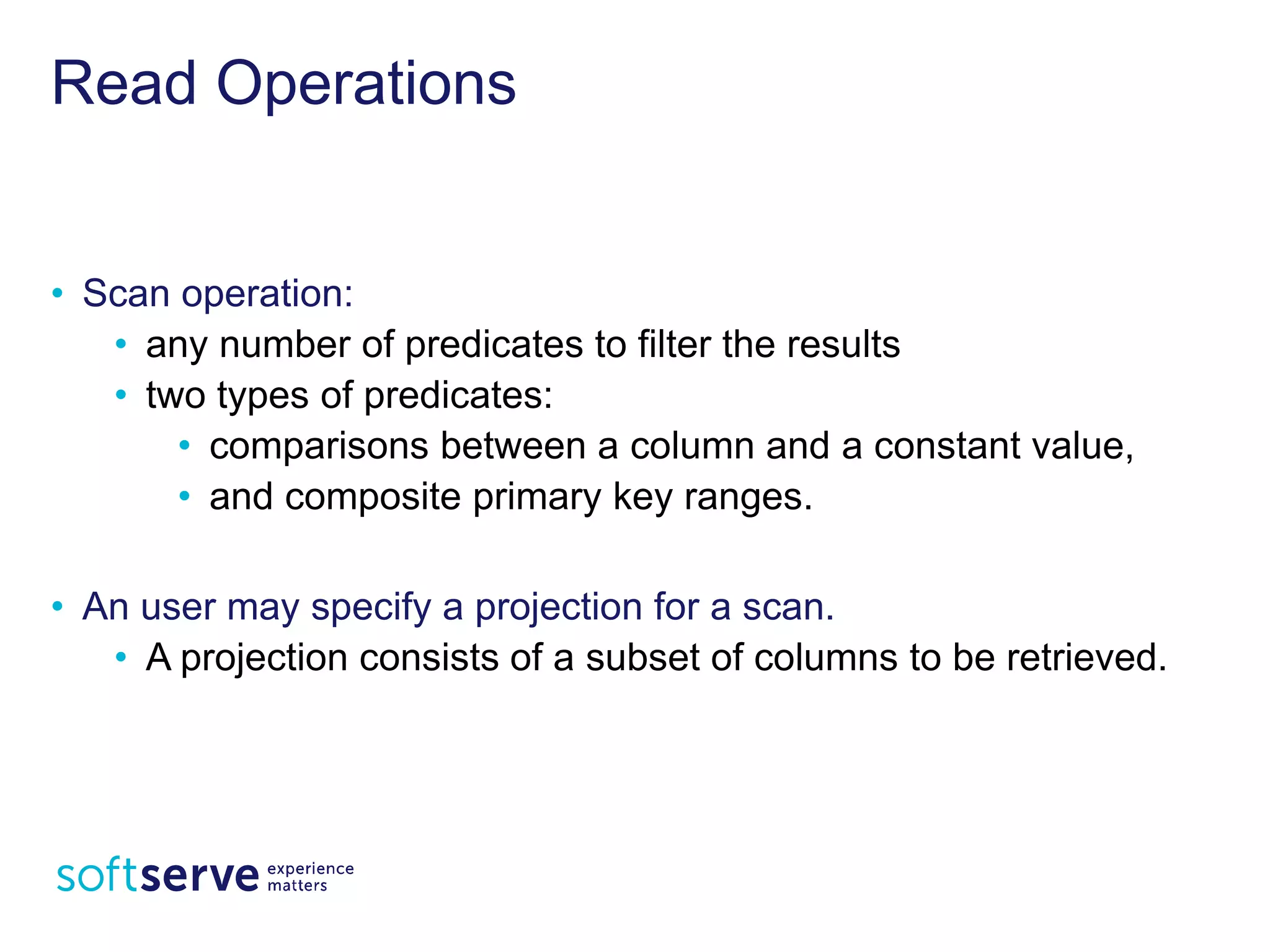 Read Operations
• Scan operation:
• any number of predicates to filter the results
• two types of predicates:
• comparisons between a column and a constant value,
• and composite primary key ranges.
• An user may specify a projection for a scan.
• A projection consists of a subset of columns to be
retrieved.
 