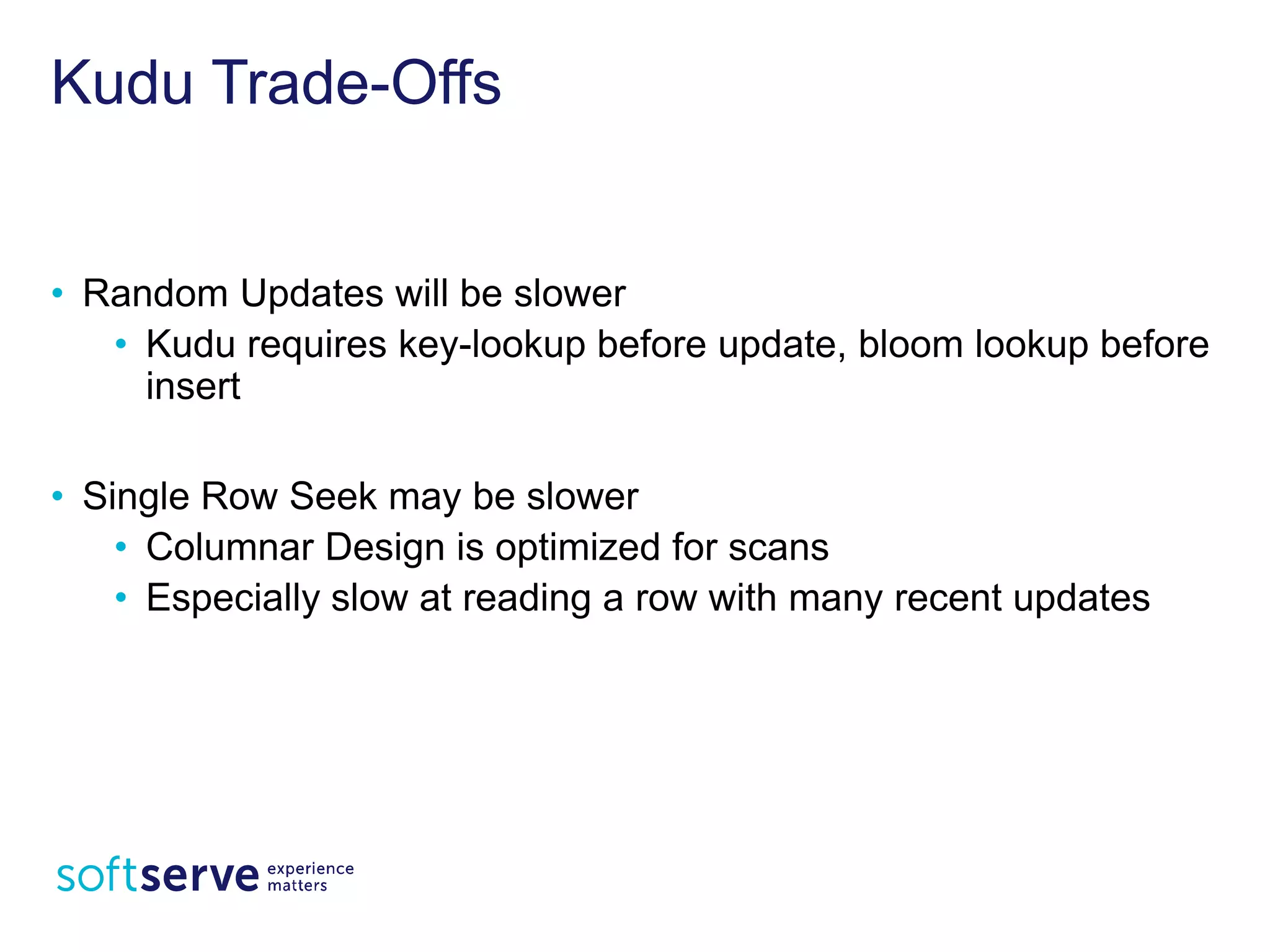 Kudu Trade-Offs
• Random Updates will be slower
• Kudu requires key-lookup before update, bloom lookup
before insert
• Single Row Seek may be slower
• Columnar Design is optimized for scans
• Especially slow at reading a row with many recent
updates
 