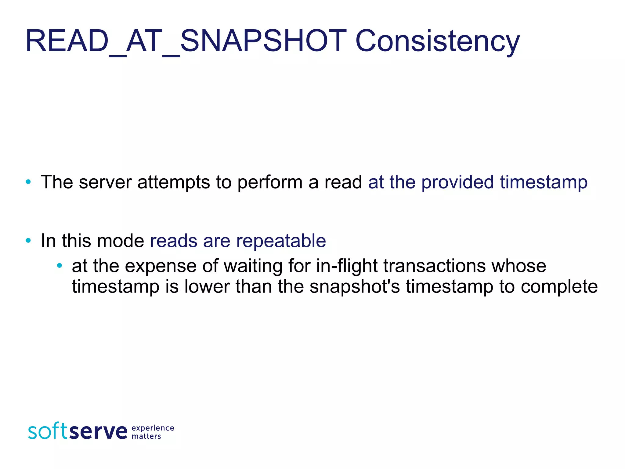 READ_AT_SNAPSHOT Consistency
• The server attempts to perform a read at the provided
timestamp
• In this mode reads are repeatable
• at the expense of waiting for in-flight transactions whose
timestamp is lower than the snapshot's timestamp to
complete
 