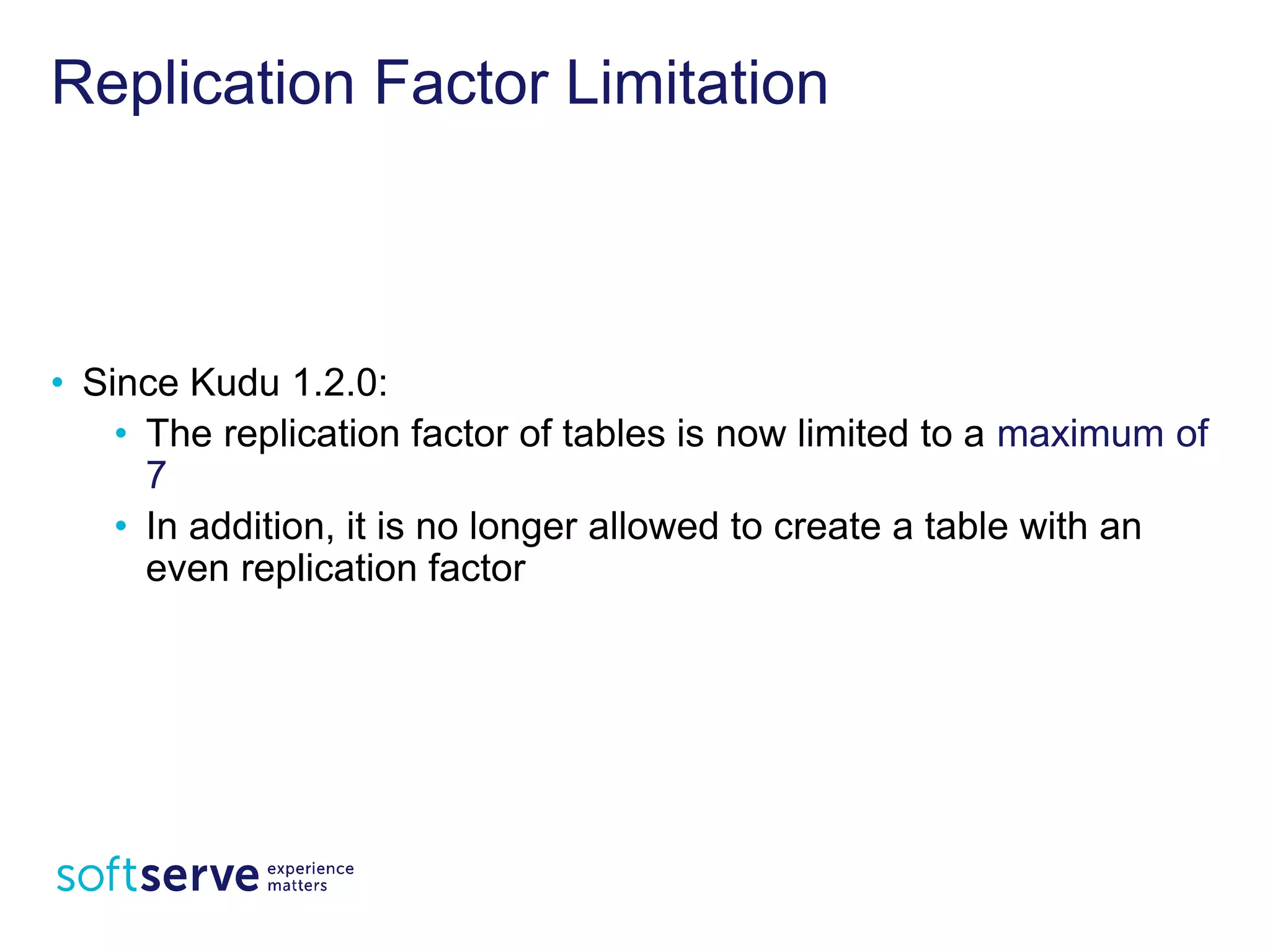 Replication Factor Limitation
• Since Kudu 1.2.0:
• The replication factor of tables is now limited to a
maximum of 7
• In addition, it is no longer allowed to create a table with an
even replication factor
 