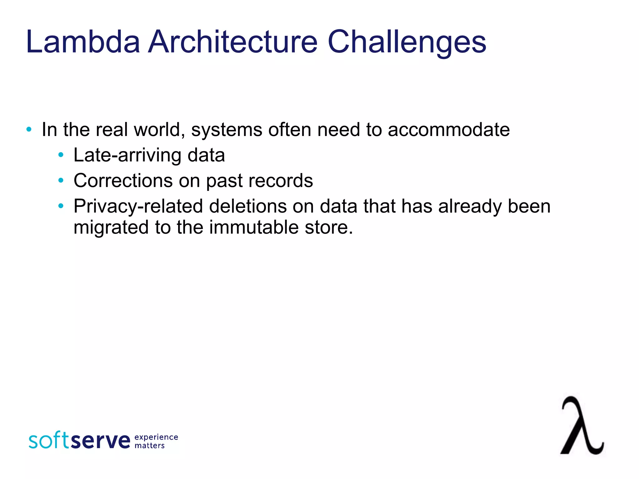 Lambda Architecture Challenges
• In the real world, systems often need to accommodate
• Late-arriving data
• Corrections on past records
• Privacy-related deletions on data that has already been
migrated to the immutable store.
 