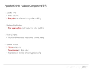 ApacheKylin의HadoopComponent활용
• Apache Hive
• Input Source
• Pre-join star schema during cube building
• Hadoop MapReduce
• Pre-aggregation metrics during cube building
• Hadoop HDFS
• Store intermediated files during cube building
• Apache HBase
• Store data cube
• Serve query on data cube
• Coprocessor is used for query processing
 