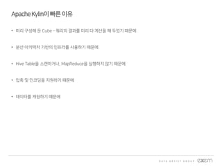 ApacheKylin이빠른이유
• 미리 구성해 둔 Cube – 쿼리의 결과를 미리 다 계산을 해 두었기 때문에
• 분산 아키텍처 기반의 인프라를 사용하기 때문에
• Hive Table을 스캔하거나, MapReduce을 실행하지 않기 때문에
• 압축 및 인코딩을 지원하기 때문에
• 데이터를 캐슁하기 때문에
 
