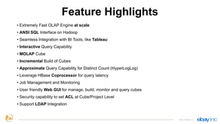 Feature Highlights
• Extremely Fast OLAP Engine at scale
• ANSI SQL Interface on Hadoop
• Seamless Integration with BI Tools, like Tableau
• Interactive Query Capability
• MOLAP Cube
• Incremental Build of Cubes
• Approximate Query Capability for Distinct Count (HyperLogLog)
• Leverage HBase Coprocessor for query latency
• Job Management and Monitoring
• User friendly Web GUI for manage, build, monitor and query cubes
• Security capability to set ACL at Cube/Project Level
• Support LDAP Integration
http://kylin.io
 