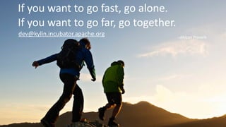 http://kylin.io
If	
  you	
  want	
  to	
  go	
  fast,	
  go	
  alone.	
  
If	
  you	
  want	
  to	
  go	
  far,	
  go	
  together.
-­‐-­‐African	
  Proverb
dev@kylin.incubator.apache.org
 