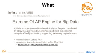What
kylin	
  	
  /	
  ˈkiːˈlɪn	
  /	
  麒麟
-­‐-­‐n.	
  (in	
  Chinese	
  art)	
  a	
  mythical	
  animal	
  of	
  composite	
  form	
  
Extreme OLAP Engine for Big Data
Kylin is an open source Distributed Analytics Engine, contributed
by eBay Inc., provides SQL interface and multi-dimensional
analysis (OLAP) on Hadoop supporting extremely large datasets
http://kylin.io
• Open	
  Sourced	
  on	
  Oct	
  1st,	
  2014	
  
• Accepted	
  as	
  Apache	
  Incubator	
  Project	
  on	
  Nov	
  25th,	
  2014	
  
• http://kylin.io	
  (http://kylin.incubator.apache.org)
@ApacheKylin
 