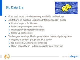 http://kylin.io
Big Data Era
 More and more data becoming available on Hadoop
 Limitations in existing Business Intelligence (BI) Tools
 Limited support for Hadoop
 Data size growing exponentially
 High latency of interactive queries
 Scale-Up architecture
 Challenges to adopt Hadoop as interactive analysis system
 Majority of analyst groups are SQL savvy
 No mature SQL interface on Hadoop
 OLAP capability on Hadoop ecosystem not ready yet
 