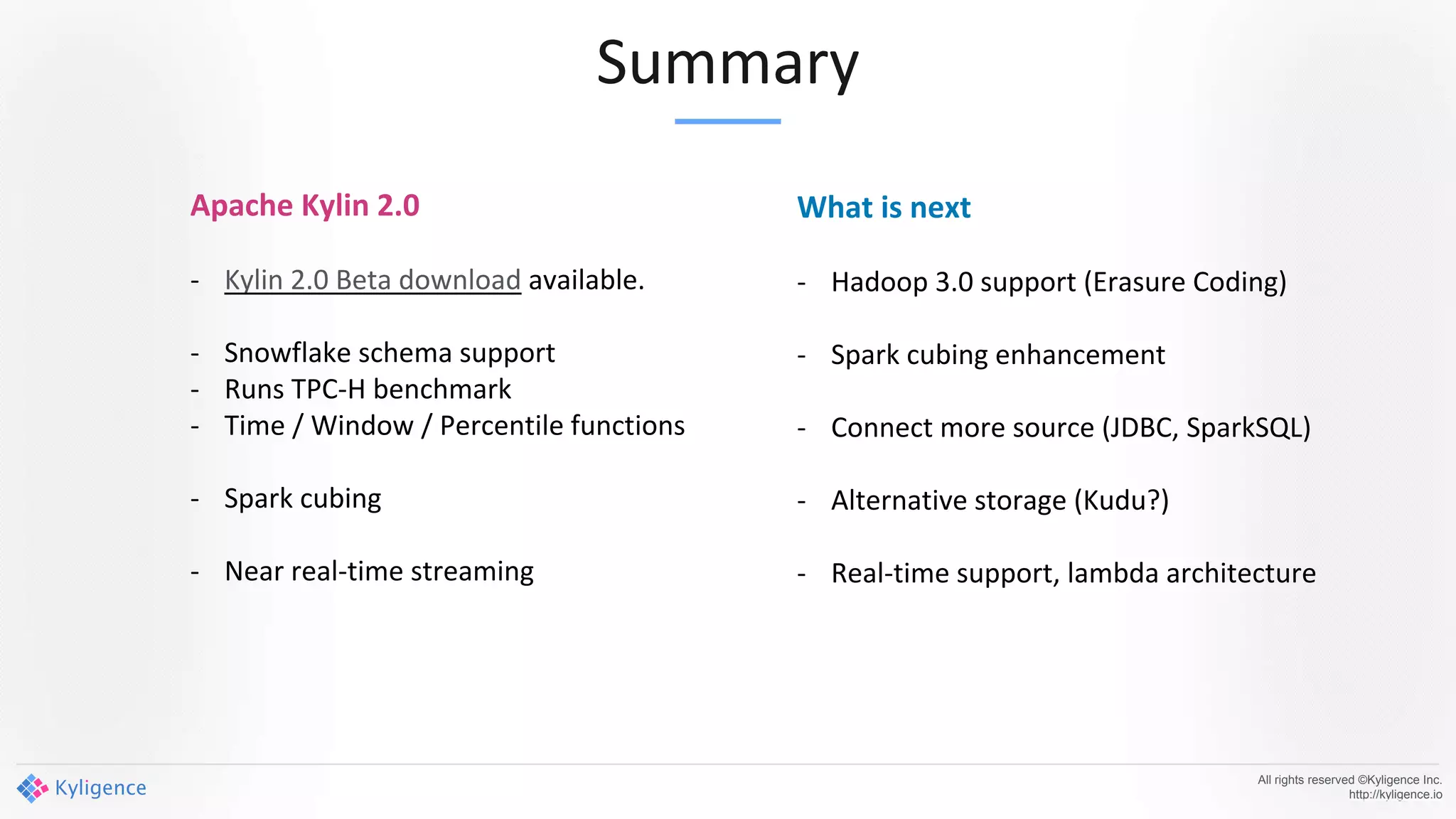 Summary
All rights reserved ©Kyligence Inc.
http://kyligence.io
Apache Kylin 2.0
- Kylin 2.0 Beta download available.
- Snowflake schema support
- Runs TPC-H benchmark
- Time / Window / Percentile functions
- Spark cubing
- Near real-time streaming
What is next
- Hadoop 3.0 support (Erasure Coding)
- Spark cubing enhancement
- Connect more source (JDBC, SparkSQL)
- Alternative storage (Kudu?)
- Real-time support, lambda architecture
 