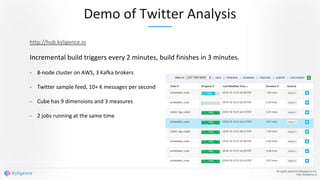 Demo of Twitter Analysis
All rights reserved ©Kyligence Inc.
http://kyligence.io
http://hub.kyligence.io
Incremental build triggers every 2 minutes, build finishes in 3 minutes.
- 8-node cluster on AWS, 3 Kafka brokers
- Twitter sample feed, 10+ K messages per second
- Cube has 9 dimensions and 3 measures
- 2 jobs running at the same time
 