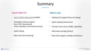 Summary
All rights reserved ©Kyligence Inc.
http://kyligence.io
Apache Kylin 2.0
- Kylin 2.0 Beta download available.
- Snowflake schema support
- Runs TPC-H benchmark
- Time / Window / Percentile functions
- Spark cubing
- Near real-time streaming
What is next
- Hadoop 3.0 support (Erasure Coding)
- Spark cubing enhancement
- Connect more source (JDBC, SparkSQL)
- Alternative storage (Kudu?)
- Real-time support, lambda architecture
 