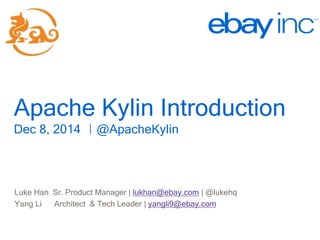 Apache Kylin Introduction 
Dec 8, 2014 ｜@ApacheKylin 
http://kylin.io 
Luke Han Sr. Product Manager | lukhan@ebay.com | @lukehq 
Yang Li Architect & Tech Leader | yangli9@ebay.com 
 