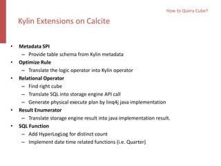 • Metadata SPI
– Provide table schema from Kylin metadata
• Optimize Rule
– Translate the logic operator into Kylin operator
• Relational Operator
– Find right cube
– Translate SQL into storage engine API call
– Generate physical execute plan by linq4j java implementation
• Result Enumerator
– Translate storage engine result into java implementation result.
• SQL Function
– Add HyperLogLog for distinct count
– Implement date time related functions (i.e. Quarter)
How to Query Cube?
Kylin Extensions on Calcite
 