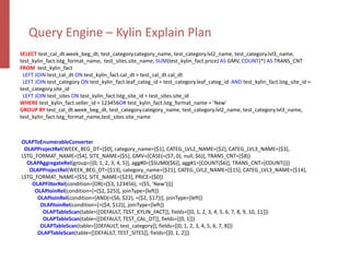 Query Engine – Kylin Explain Plan
SELECT test_cal_dt.week_beg_dt, test_category.category_name, test_category.lvl2_name, test_category.lvl3_name,
test_kylin_fact.lstg_format_name, test_sites.site_name, SUM(test_kylin_fact.price) AS GMV, COUNT(*) AS TRANS_CNT
FROM test_kylin_fact
LEFT JOIN test_cal_dt ON test_kylin_fact.cal_dt = test_cal_dt.cal_dt
LEFT JOIN test_category ON test_kylin_fact.leaf_categ_id = test_category.leaf_categ_id AND test_kylin_fact.lstg_site_id =
test_category.site_id
LEFT JOIN test_sites ON test_kylin_fact.lstg_site_id = test_sites.site_id
WHERE test_kylin_fact.seller_id = 123456OR test_kylin_fact.lstg_format_name = ’New'
GROUP BY test_cal_dt.week_beg_dt, test_category.category_name, test_category.lvl2_name, test_category.lvl3_name,
test_kylin_fact.lstg_format_name,test_sites.site_name
OLAPToEnumerableConverter
OLAPProjectRel(WEEK_BEG_DT=[$0], category_name=[$1], CATEG_LVL2_NAME=[$2], CATEG_LVL3_NAME=[$3],
LSTG_FORMAT_NAME=[$4], SITE_NAME=[$5], GMV=[CASE(=($7, 0), null, $6)], TRANS_CNT=[$8])
OLAPAggregateRel(group=[{0, 1, 2, 3, 4, 5}], agg#0=[$SUM0($6)], agg#1=[COUNT($6)], TRANS_CNT=[COUNT()])
OLAPProjectRel(WEEK_BEG_DT=[$13], category_name=[$21], CATEG_LVL2_NAME=[$15], CATEG_LVL3_NAME=[$14],
LSTG_FORMAT_NAME=[$5], SITE_NAME=[$23], PRICE=[$0])
OLAPFilterRel(condition=[OR(=($3, 123456), =($5, ’New'))])
OLAPJoinRel(condition=[=($2, $25)], joinType=[left])
OLAPJoinRel(condition=[AND(=($6, $22), =($2, $17))], joinType=[left])
OLAPJoinRel(condition=[=($4, $12)], joinType=[left])
OLAPTableScan(table=[[DEFAULT, TEST_KYLIN_FACT]], fields=[[0, 1, 2, 3, 4, 5, 6, 7, 8, 9, 10, 11]])
OLAPTableScan(table=[[DEFAULT, TEST_CAL_DT]], fields=[[0, 1]])
OLAPTableScan(table=[[DEFAULT, test_category]], fields=[[0, 1, 2, 3, 4, 5, 6, 7, 8]])
OLAPTableScan(table=[[DEFAULT, TEST_SITES]], fields=[[0, 1, 2]])
 