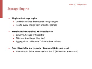  Plugin-able storage engine
 Common iterator interface for storage engine
 Isolate query engine from underline storage
 Translate cube query into HBase table scan
 Columns, Groups  Cuboid ID
 Filters -> Scan Range (Row Key)
 Aggregations -> Measure Columns (Row Values)
 Scan HBase table and translate HBase result into cube result
 HBase Result (key + value) -> Cube Result (dimensions + measures)
How to Query Cube?
Storage Engine
 