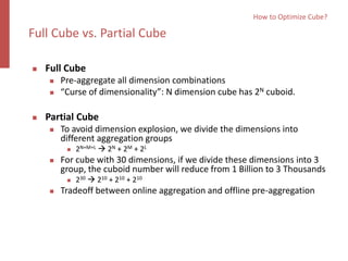  Full Cube
 Pre-aggregate all dimension combinations
 “Curse of dimensionality”: N dimension cube has 2N cuboid.
 Partial Cube
 To avoid dimension explosion, we divide the dimensions into
different aggregation groups
 2N+M+L  2N + 2M + 2L
 For cube with 30 dimensions, if we divide these dimensions into 3
group, the cuboid number will reduce from 1 Billion to 3 Thousands
 230  210 + 210 + 210
 Tradeoff between online aggregation and offline pre-aggregation
How to Optimize Cube?
Full Cube vs. Partial Cube
 