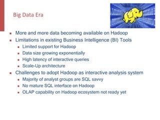 Big Data Era
 More and more data becoming available on Hadoop
 Limitations in existing Business Intelligence (BI) Tools
 Limited support for Hadoop
 Data size growing exponentially
 High latency of interactive queries
 Scale-Up architecture
 Challenges to adopt Hadoop as interactive analysis system
 Majority of analyst groups are SQL savvy
 No mature SQL interface on Hadoop
 OLAP capability on Hadoop ecosystem not ready yet
 