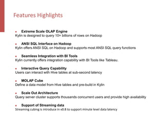  Extreme Scale OLAP Engine
Kylin is designed to query 10+ billions of rows on Hadoop
 ANSI SQL Interface on Hadoop
Kylin offers ANSI SQL on Hadoop and supports most ANSI SQL query functions
 Seamless Integration with BI Tools
Kylin currently offers integration capability with BI Tools like Tableau.
 Interactive Query Capability
Users can interact with Hive tables at sub-second latency
 MOLAP Cube
Define a data model from Hive tables and pre-build in Kylin
 Scale Out Architecture
Query server cluster supports thousands concurrent users and provide high availability
 Support of Streaming data
Streaming cubing is introduce in v0.8 to support minute level data latency
Features Highlights
 