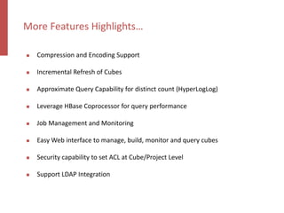  Compression and Encoding Support
 Incremental Refresh of Cubes
 Approximate Query Capability for distinct count (HyperLogLog)
 Leverage HBase Coprocessor for query performance
 Job Management and Monitoring
 Easy Web interface to manage, build, monitor and query cubes
 Security capability to set ACL at Cube/Project Level
 Support LDAP Integration
More Features Highlights…
 