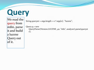 Query
We read the
query from
stdin, parse
it and build
a lucene
Query out
of it.
String querystr = args.length > 0 ? args[0] : "lucene";
Query q = new
QueryParser(Version.LUCENE_40, "title", analyzer).parse(queryst
r);
 