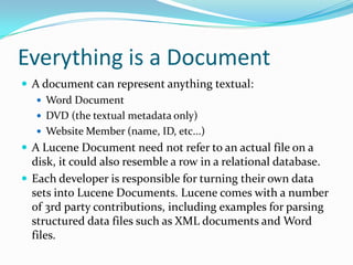 Everything is a Document
 A document can represent anything textual:
 Word Document
 DVD (the textual metadata only)
 Website Member (name, ID, etc...)
 A Lucene Document need not refer to an actual file on a
disk, it could also resemble a row in a relational database.
 Each developer is responsible for turning their own data
sets into Lucene Documents. Lucene comes with a number
of 3rd party contributions, including examples for parsing
structured data files such as XML documents and Word
files.
 
