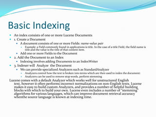 Basic Indexing
 An index consists of one or more Lucene Documents
 1. Create a Document
 A document consists of one or more Fields: name-value pair
 Example: a Field commonly found in applications is title. In the case of a title Field, the field name is
title and the value is the title of that content item.
 Add one or more Fields to the Document
 2. Add the Document to an Index
 Indexing involves adding Documents to an IndexWriter
 3. Indexer will Analyze the Document
 We can provide specialized Analyzers such as StandardAnalyzer
 Analyzers control how the text is broken into terms which are then used to index the document:
 Analyzers can be used to remove stop words, perform stemming
Lucene comes with a default Analyzer which works well for unstructured English
text, however it often performs incorrect normalizations on non-English texts. Lucene
makes it easy to build custom Analyzers, and provides a number of helpful building
blocks with which to build your own. Lucene even includes a number of “stemming”
algorithms for various languages, which can improve document retrieval accuracy
whenthe source language is known at indexing time.
 