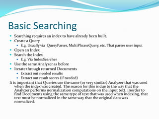 Basic Searching
 Searching requires an index to have already been built.
 Create a Query
 E.g. Usually via QueryParser, MultiPhraseQuery, etc. That parses user input
 Open an Index
 Search the Index
 E.g. Via IndexSearcher
 Use the same Analyzer as before
 Iterate through returned Documents
 Extract out needed results
 Extract out result scores (if needed)
It is important that Queries use the same (or very similar) Analyzer that was used
when the index was created. The reason for this is due to the way that the
Analyzer performs normalization computations on the input text. Inorder to
find Documents using the same type of text that was used when indexing, that
text must be normalized in the same way that the original data was
normalized.
 