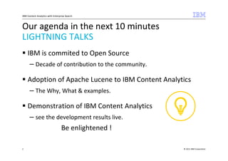 IBM Content Analytics with Enterprise Search



Our agenda in the next 10 minutes
LIGHTNING TALKS
    IBM is commited to Open Source
     – Decade of contribution to the community.

    Adoption of Apache Lucene to IBM Content Analytics
    – The Why, What & examples.

    Demonstration of IBM Content Analytics
    – see the development results live.
               Be enlightened !

2                                                  © 2011 IBM Corporation
 
