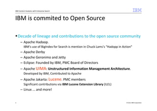IBM Content Analytics with Enterprise Search



IBM is commited to Open Source

    Decade of lineage and contributions to the open source community
      – Apache Hadoop.
          IBM‘s use of BigIndex for Search is mention in Chuck Lams‘s “Hadopp in Action”
      – Apache Derby
      – Apache Geronimo and Jetty
      – Eclipse: Founded by IBM, PMC Board of Directors
      – Apache UIMA: Unstructured Information Management Architecture.
          Developed by IBM, Contributed to Apache
      – Apache Jakarta: Lucene. PMC members
          Significant contributions via IBM Lucene Extension Library (ILEL)
      – Linux ... and more!


3                                                                                  © 2011 IBM Corporation
 
