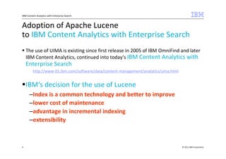IBM Content Analytics with Enterprise Search



Adoption of Apache Lucene
to IBM Content Analytics with Enterprise Search
    The use of UIMA is existing since first release in 2005 of IBM OmniFind and later
    IBM Content Analytics, continued into today‘s IBM Content Analytics with
    Enterprise Search
         http://www-01.ibm.com/software/data/content-management/analytics/uima.html


    IBM‘s decision for the use of Lucene
      –Index is a common technology and better to improve
      –lower cost of maintenance
      –advantage in incremental indexing
      –extensibility



4                                                                                     © 2011 IBM Corporation
 