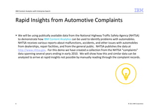 IBM Content Analytics with Enterprise Search




Rapid Insights from Automotive Complaints

    We will be using publically available data from the National Highway Traffic Safety Agency (NHTSA)
    to demonstrate how IBM Content Analytics can be used to identify problems with automobiles.
    NHTSA receives various reports about malfunctions, accidents, and other issues with automobiles
    from dealerships, repair facilities, and from the general public. NHTSA publishes the data at
    http://www.nhtsa.gov. For this demo we have created a collection from the NHTSA “complaints”
    data spanning several years ending in early 2010. We will show how this and similar data can be
    analyzed to arrive at rapid insights not possible by manually reading through the complaint records.




8                                                                                             © 2011 IBM Corporation
 