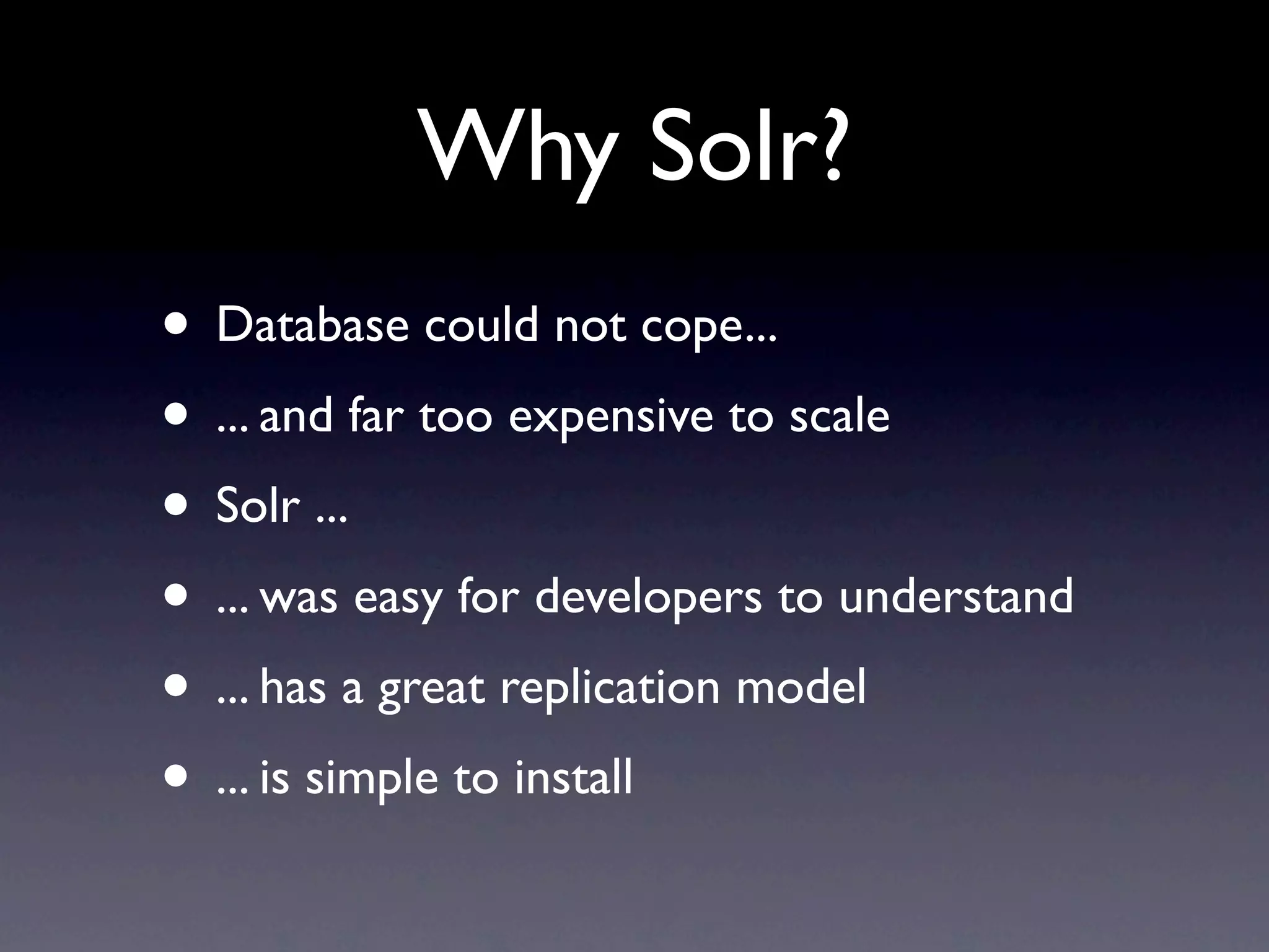 Why Solr? • Database could not cope... • ... and far too expensive to scale • Solr ... • ... was easy for developers to understand • ... has a great replication model • ... is simple to install 