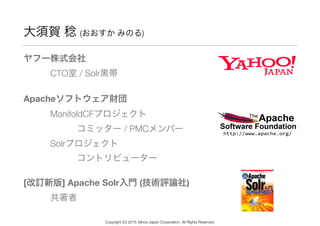 大須賀 稔 (おおすか みのる)
ヤフー株式会社 
   CTO室 / Solr黒帯
Apacheソフトウェア財団 
   ManifoldCFプロジェクト 
      コミッター / PMCメンバー 
   Solrプロジェクト 
      コントリビューター
[改訂新版] Apache Solr入門 (技術評論社)  
   共著者
Copyright (C) 2015 Yahoo Japan Corporation. All Rights Reserved.
 