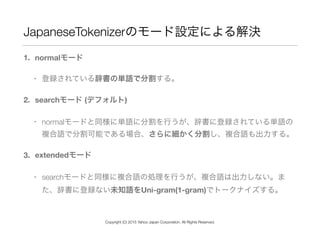 JapaneseTokenizerのモード設定による解決
1. normalモード
• 登録されている辞書の単語で分割する。
2. searchモード (デフォルト)
• normalモードと同様に単語に分割を行うが、辞書に登録されている単語の
複合語で分割可能である場合、さらに細かく分割し、複合語も出力する。
3. extendedモード
• searchモードと同様に複合語の処理を行うが、複合語は出力しない。ま
た、辞書に登録ない未知語をUni-gram(1-gram)でトークナイズする。
Copyright (C) 2015 Yahoo Japan Corporation. All Rights Reserved.
 