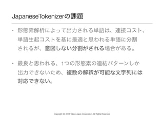 JapaneseTokenizerの課題
• 形態素解析によって出力される単語は、連接コスト、 
単語生起コストを基に最適と思われる単語に分割 
されるが、意図しない分割がされる場合がある。
• 最良と思われる、1つの形態素の連結パターンしか 
出力できないため、複数の解釈が可能な文字列には 
対応できない。
Copyright (C) 2015 Yahoo Japan Corporation. All Rights Reserved.
 